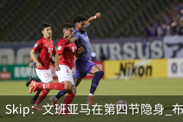 Skip：文班亚马在第四节隐身 布伦森在末节彻底完爆了他